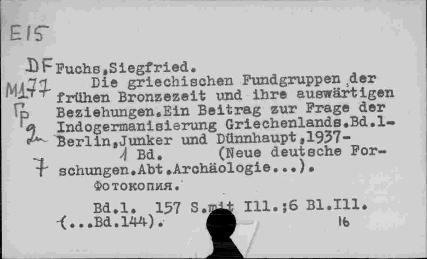 ﻿Е/Г
-Ь F Fuchs »Siegfried •
pl Die griechischen Fundgruppen .der frühen Bronzezeit und ihre auswärtigen ';p BeZiehungen.Ein Beitrag zur Frage der
a Indogennanisierung Griechenlands.Bd.l-Berlin,Junker und Dünnhaupt,1937-
~	Л Bd. (Neue deutsche Per-
l' schungen.Abt.Archäologie...).
Фотокопия.
Bd.l. 157 S.n^ Ill.;6 Bl.Ill.
<.. .Bd.144).	Ife